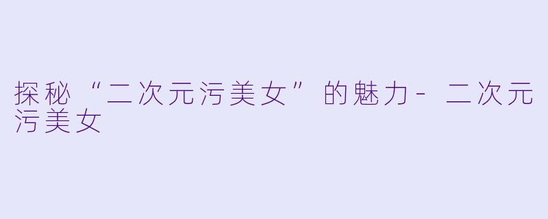 探秘“二次元污美女”的魅力-二次元污美女