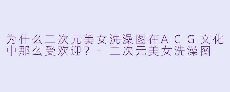 为什么二次元美女洗澡图在ACG文化中那么受欢迎?
