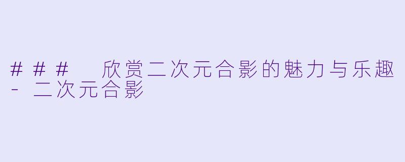### 欣赏二次元合影的魅力与乐趣-二次元合影