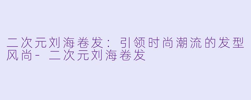 二次元刘海卷发：引领时尚潮流的发型风尚-二次元刘海卷发