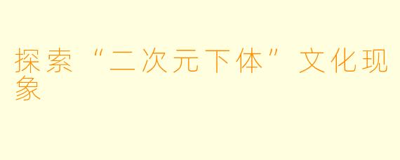 探索“二次元下体”文化现象