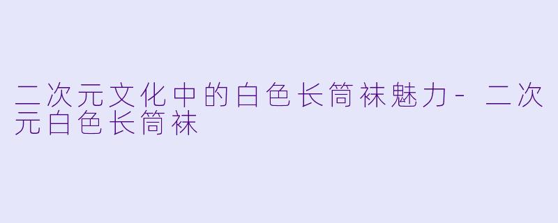 二次元文化中的白色长筒袜魅力-二次元白色长筒袜