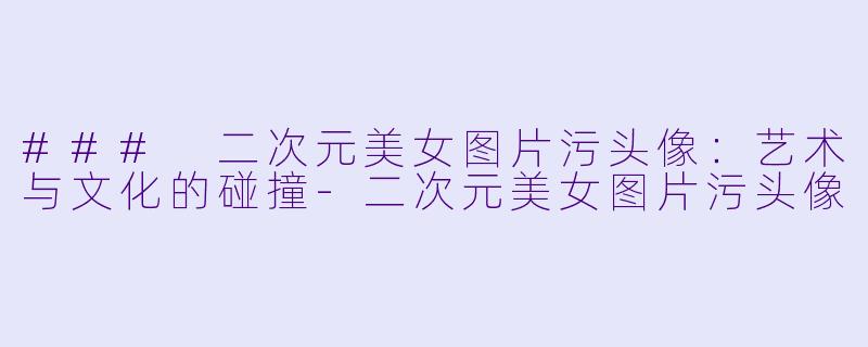 ### 二次元美女图片污头像：艺术与文化的碰撞-二次元美女图片污头像