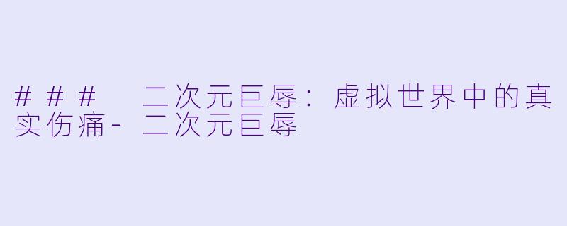 ### 二次元巨辱：虚拟世界中的真实伤痛-二次元巨辱