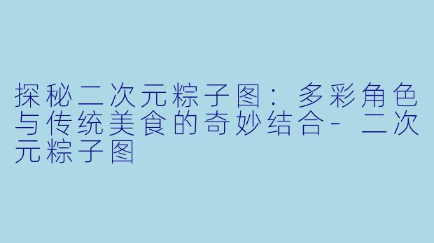 探秘二次元粽子图：多彩角色与传统美食的奇妙结合-二次元粽子图