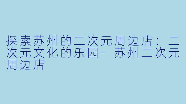 探索苏州的二次元周边店：二次元文化的乐园-苏州二次元周边店