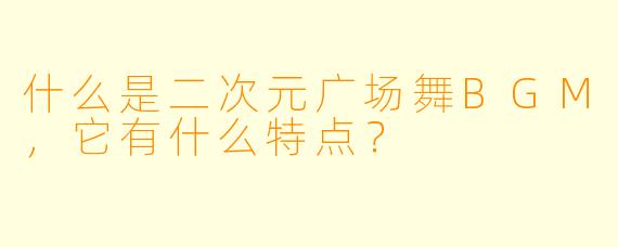 什么是二次元广场舞BGM,它有什么特点?