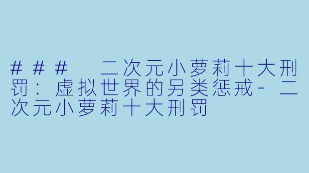 ### 二次元小萝莉十大刑罚：虚拟世界的另类惩戒-二次元小萝莉十大刑罚