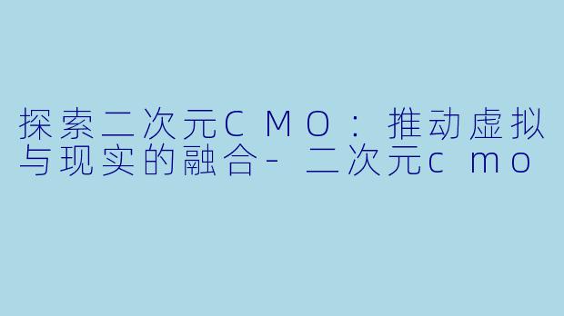 探索二次元CMO：推动虚拟与现实的融合-二次元cmo