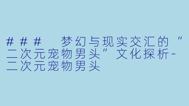 ### 梦幻与现实交汇的“二次元宠物男头”文化探析-二次元宠物男头