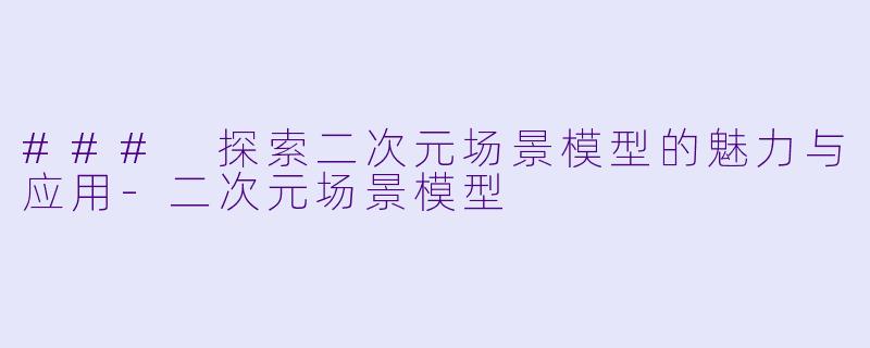 ### 探索二次元场景模型的魅力与应用-二次元场景模型