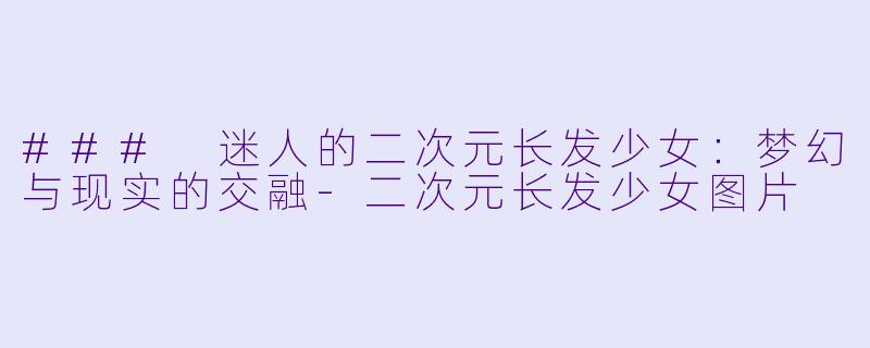 ### 迷人的二次元长发少女：梦幻与现实的交融-二次元长发少女图片