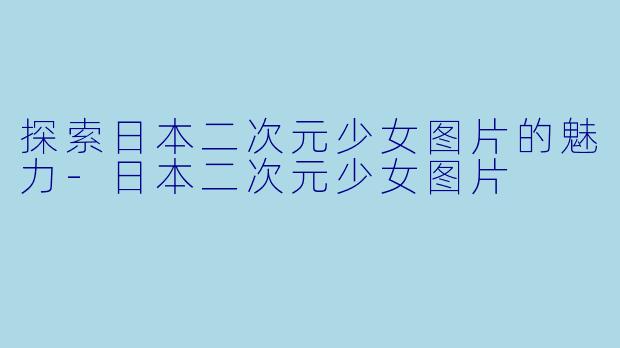 探索日本二次元少女图片的魅力-日本二次元少女图片