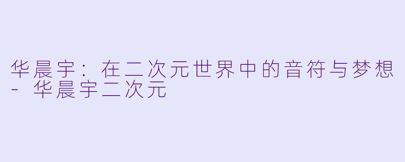 华晨宇：在二次元世界中的音符与梦想-华晨宇二次元