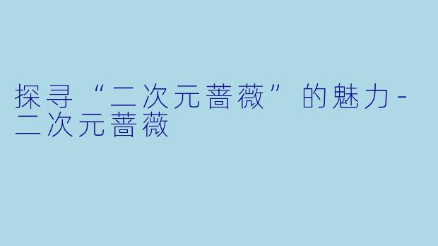探寻“二次元蔷薇”的魅力-二次元蔷薇
