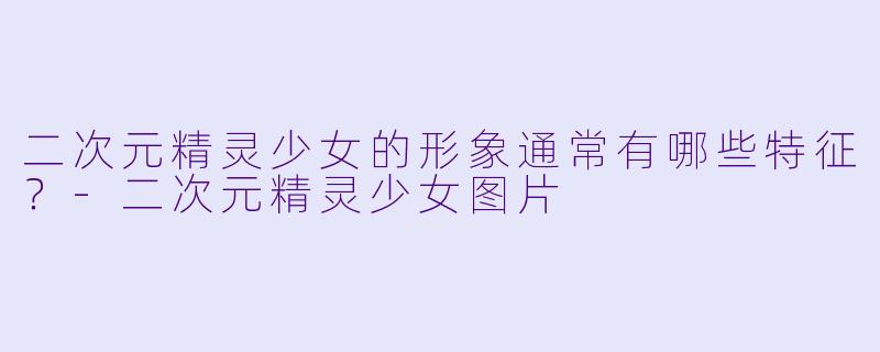 二次元精灵少女的形象通常有哪些特征？