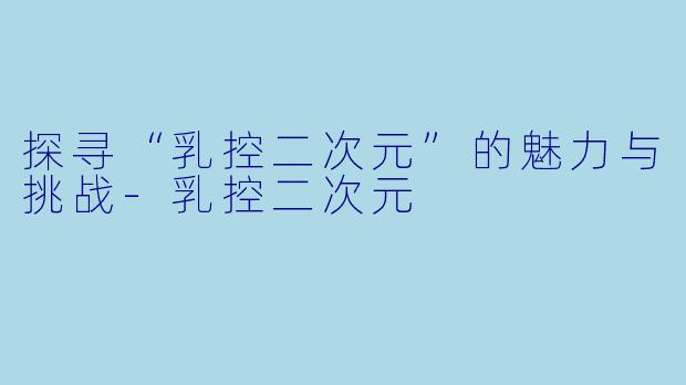 探寻“乳控二次元”的魅力与挑战-乳控二次元