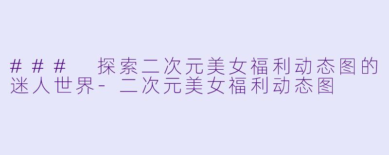 ### 探索二次元美女福利动态图的迷人世界-二次元美女福利动态图