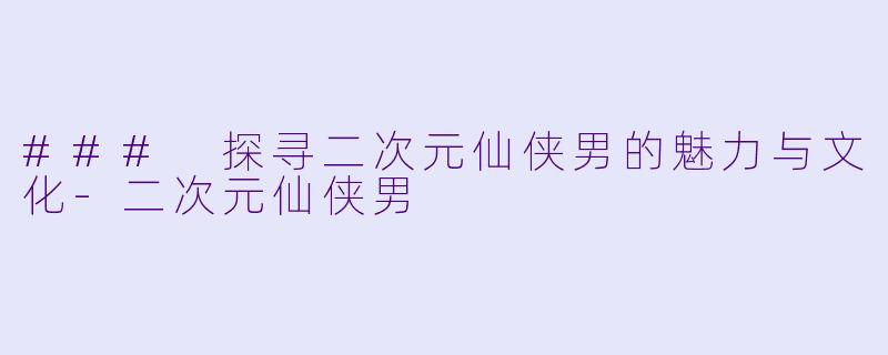 ### 探寻二次元仙侠男的魅力与文化-二次元仙侠男