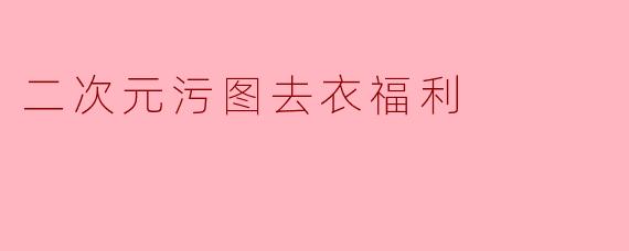 什么是“二次元污图去衣福利”？