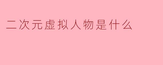 二次元虚拟人物是什么