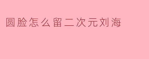 圆脸怎么留二次元刘海