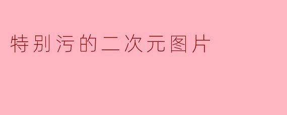 探索“特别污的二次元图片”背后的文化现象
