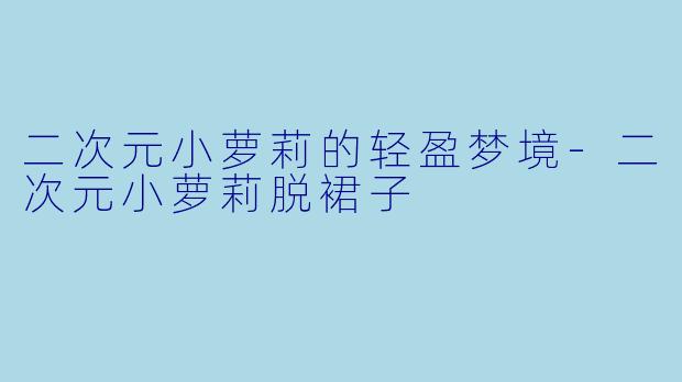 二次元小萝莉的轻盈梦境-二次元小萝莉脱裙子