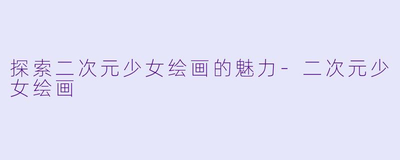 探索二次元少女绘画的魅力-二次元少女绘画