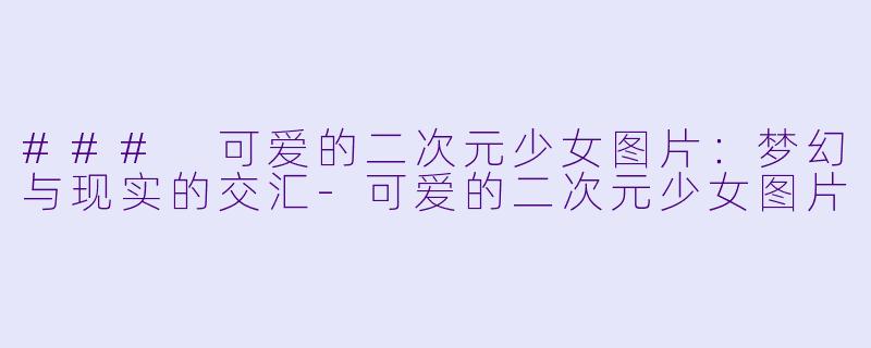 ### 可爱的二次元少女图片：梦幻与现实的交汇-可爱的二次元少女图片