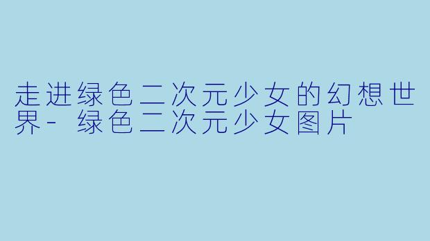 走进绿色二次元少女的幻想世界-绿色二次元少女图片