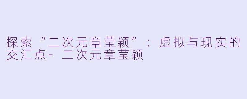 探索“二次元章莹颖”：虚拟与现实的交汇点-二次元章莹颖
