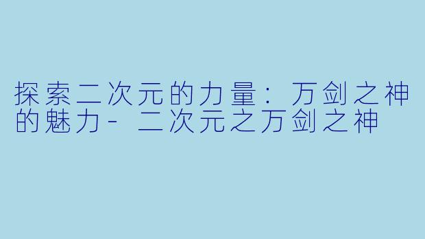 探索二次元的力量：万剑之神的魅力-二次元之万剑之神