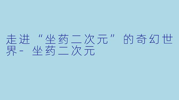 走进“坐药二次元”的奇幻世界-坐药二次元