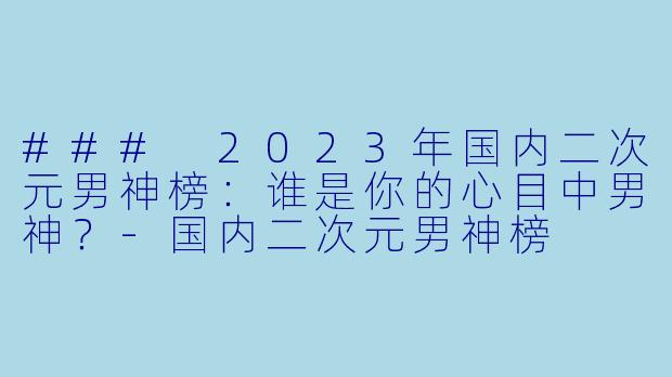 ### 2023年国内二次元男神榜：谁是你的心目中男神？-国内二次元男神榜