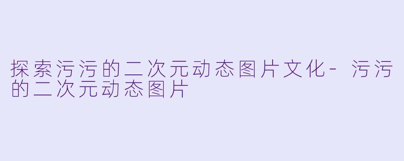 探索污污的二次元动态图片文化-污污的二次元动态图片