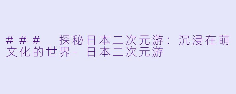 ### 探秘日本二次元游：沉浸在萌文化的世界-日本二次元游