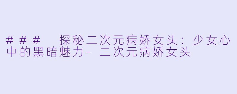 ### 探秘二次元病娇女头：少女心中的黑暗魅力-二次元病娇女头