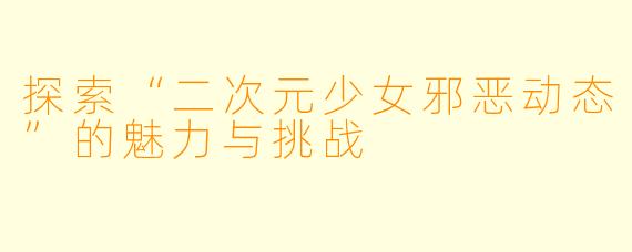 探索“二次元少女邪恶动态”的魅力与挑战