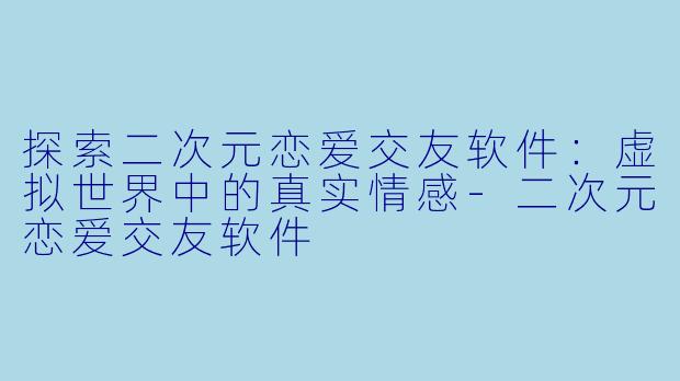探索二次元恋爱交友软件：虚拟世界中的真实情感-二次元恋爱交友软件