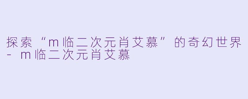 探索“m临二次元肖艾慕”的奇幻世界-m临二次元肖艾慕