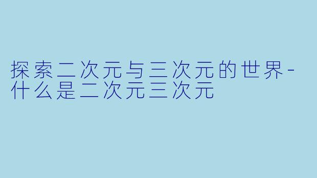 探索二次元与三次元的世界-什么是二次元三次元