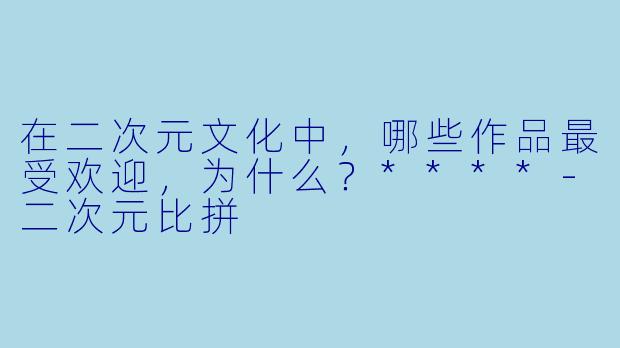 在二次元文化中,哪些作品最受欢迎,为什么?****