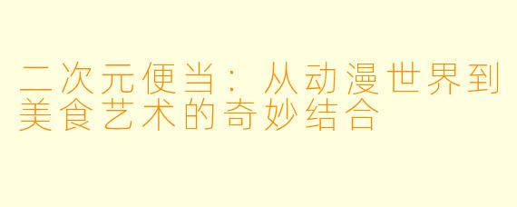 二次元便当：从动漫世界到美食艺术的奇妙结合