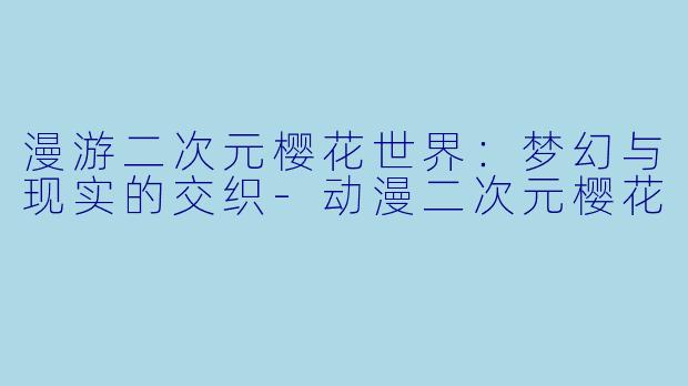 漫游二次元樱花世界：梦幻与现实的交织-动漫二次元樱花
