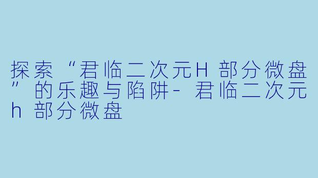 探索“君临二次元H部分微盘”的乐趣与陷阱-君临二次元h部分微盘