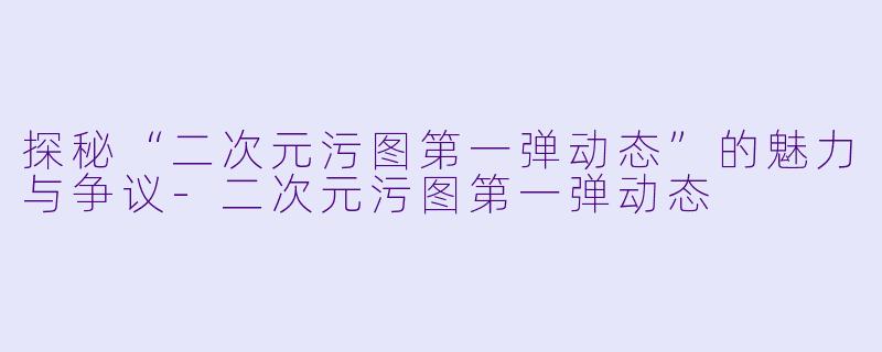 探秘“二次元污图第一弹动态”的魅力与争议-二次元污图第一弹动态