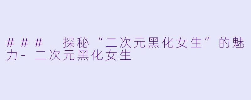 ### 探秘“二次元黑化女生”的魅力-二次元黑化女生