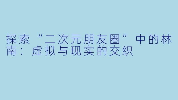 探索“二次元朋友圈”中的林南：虚拟与现实的交织