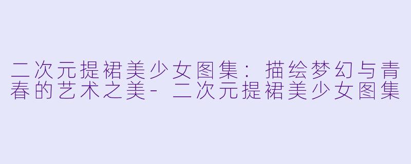 二次元提裙美少女图集：描绘梦幻与青春的艺术之美-二次元提裙美少女图集